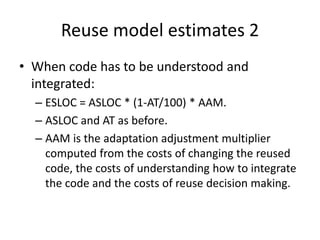 Reuse model estimates 2
• When code has to be understood and
integrated:
– ESLOC = ASLOC * (1-AT/100) * AAM.
– ASLOC and AT as before.
– AAM is the adaptation adjustment multiplier
computed from the costs of changing the reused
code, the costs of understanding how to integrate
the code and the costs of reuse decision making.
 