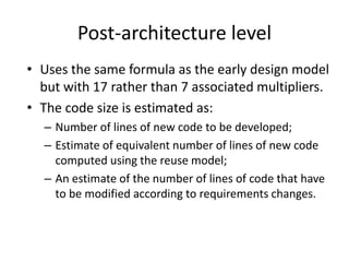 Post-architecture level
• Uses the same formula as the early design model
but with 17 rather than 7 associated multipliers.
• The code size is estimated as:
– Number of lines of new code to be developed;
– Estimate of equivalent number of lines of new code
computed using the reuse model;
– An estimate of the number of lines of code that have
to be modified according to requirements changes.
 