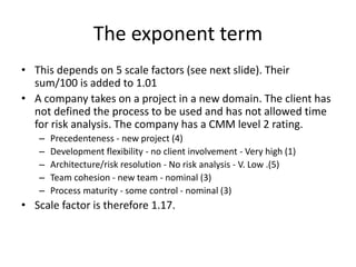 • This depends on 5 scale factors (see next slide). Their
sum/100 is added to 1.01
• A company takes on a project in a new domain. The client has
not defined the process to be used and has not allowed time
for risk analysis. The company has a CMM level 2 rating.
– Precedenteness - new project (4)
– Development flexibility - no client involvement - Very high (1)
– Architecture/risk resolution - No risk analysis - V. Low .(5)
– Team cohesion - new team - nominal (3)
– Process maturity - some control - nominal (3)
• Scale factor is therefore 1.17.
The exponent term
 