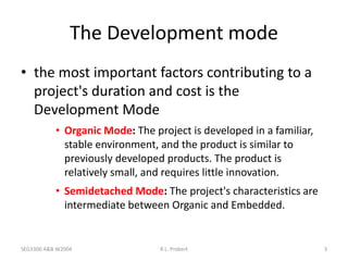 SEG3300 A&B W2004 R.L. Probert 3
The Development mode
• the most important factors contributing to a
project's duration and cost is the
Development Mode
• Organic Mode: The project is developed in a familiar,
stable environment, and the product is similar to
previously developed products. The product is
relatively small, and requires little innovation.
• Semidetached Mode: The project's characteristics are
intermediate between Organic and Embedded.
 