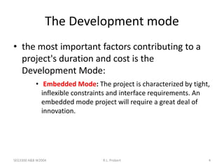 SEG3300 A&B W2004 R.L. Probert 4
The Development mode
• the most important factors contributing to a
project's duration and cost is the
Development Mode:
• Embedded Mode: The project is characterized by tight,
inflexible constraints and interface requirements. An
embedded mode project will require a great deal of
innovation.
 