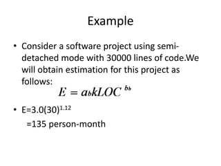 Example
• Consider a software project using semi-
detached mode with 30000 lines of code.We
will obtain estimation for this project as
follows:
• E=3.0(30)1.12
=135 person-month
 