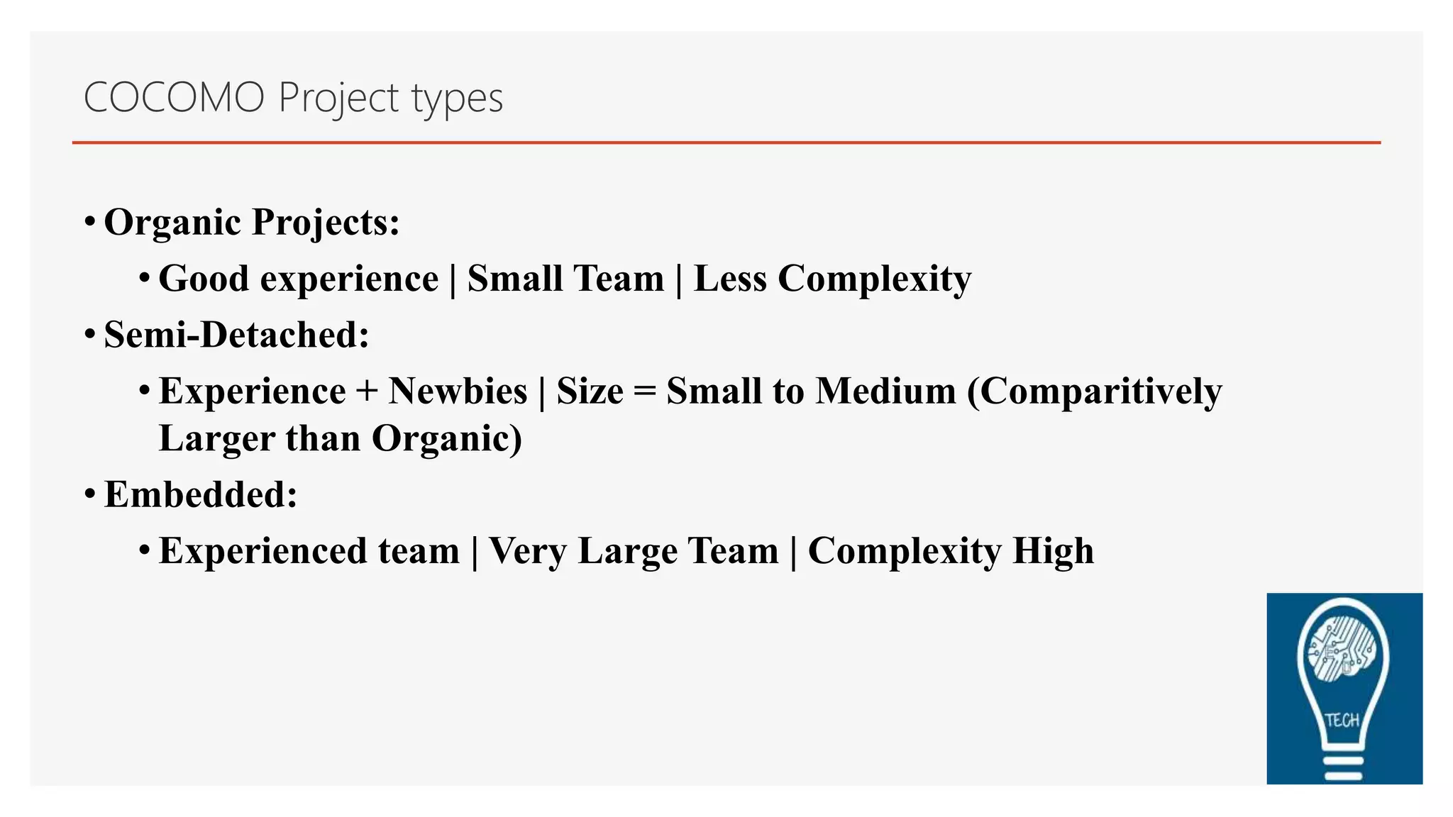 COCOMO Project types
• Organic Projects:
• Good experience | Small Team | Less Complexity
• Semi-Detached:
• Experience + Newbies | Size = Small to Medium (Comparitively
Larger than Organic)
• Embedded:
• Experienced team | Very Large Team | Complexity High
 