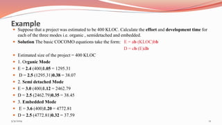 Example
 Suppose that a project was estimated to be 400 KLOC. Calculate the effort and development time for
each of the three modes i.e. organic , semidetached and embedded.
 Solution The basic COCOMO equations take the form: E = ab (KLOC)bb
D = cb (E)db
 Estimated size of the project = 400 KLOC
 1. Organic Mode
 E = 2.4 (400)1.05 = 1295.31
 D = 2.5 (1295.31)0.38 = 38.07
 2. Semi detached Mode
 E = 3.0 (400)1.12 = 2462.79
 D = 2.5 (2462.79)0.35 = 38.45
 3. Embedded Mode
 E = 3.6 (400)1.20 = 4772.81
 D = 2.5 (4772.81)0.32 = 37.59
125/31/2019
 