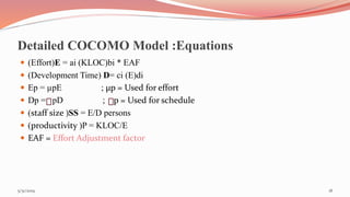 Detailed COCOMO Model :Equations
 (Effort)E = ai (KLOC)bi * EAF
 (Development Time) D= ci (E)di
 Ep = µpE ; µp = Used for effort
 Dp = pD ; p = Used for schedule
 (staff size )SS = E/D persons
 (productivity )P = KLOC/E
 EAF = Effort Adjustment factor
185/31/2019
 