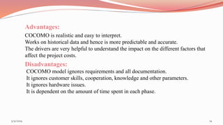 Advantages:
COCOMO is realistic and easy to interpret.
Works on historical data and hence is more predictable and accurate.
The drivers are very helpful to understand the impact on the different factors that
affect the project costs.
Disadvantages:
COCOMO model ignores requirements and all documentation.
It ignores customer skills, cooperation, knowledge and other parameters.
It ignores hardware issues.
It is dependent on the amount of time spent in each phase.
195/31/2019
 