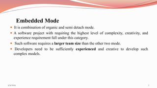 Embedded Mode
 It is combination of organic and semi detach mode.
 A software project with requiring the highest level of complexity, creativity, and
experience requirement fall under this category.
 Such software requires a larger team size than the other two mode.
 Developers need to be sufficiently experienced and creative to develop such
complex models.
75/31/2019
 