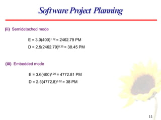 SoftwareProject Planning
(ii) Semidetached mode
E = 3.0(400)1.12 = 2462.79 PM
D = 2.5(2462.79)0.35 = 38.45 PM
11
(iii) Embedded mode
E = 3.6(400)1.20 = 4772.81 PM
D = 2.5(4772.8)0.32 = 38 PM
 