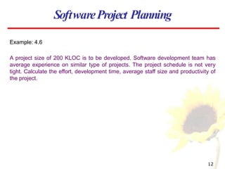 Example: 4.6
A project size of 200 KLOC is to be developed. Software development team has
average experience on similar type of projects. The project schedule is not very
tight. Calculate the effort, development time, average staff size and productivity of
the project.
SoftwareProject Planning
12
 