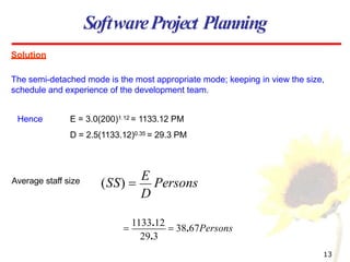 Solution
The semi-detached mode is the most appropriate mode; keeping in view the size,
schedule and experience of the development team.
SoftwareProject Planning
Average staff size
E = 3.0(200)1.12 = 1133.12 PM
D = 2.5(1133.12)0.35 = 29.3 PM
Hence
D
(SS) 
E
Persons
29.3
13

1133.12
 38.67Persons
 