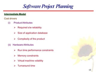 SoftwareProject Planning
Intermediate Model
Cost drivers
(i) Product Attributes
 Required s/w reliability
 Size of application database
 Complexity of the product
(ii) Hardware Attributes
 Run time performance constraints
 Memory constraints
 Virtual machine volatility
 Turnaround time
15
 