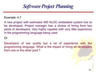 Example: 4.7
A new project with estimated 400 KLOC embedded system has to
be developed. Project manager has a choice of hiring from two
pools of developers: Very highly capable with very little experience
in the programming language being used
Or
Developers of low quality but a lot of experience with the
programming language. What is the impact of hiring all developers
from one or the other pool ?
SoftwareProject Planning
21
 
