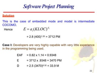 Solution
This is the case of embedded mode and model is intermediate
COCOMO.
= 2.8 (400)1.20 = 3712 PM
Case I: Developers are very highly capable with very little experience
in the programming being used.
EAF = 0.82 x 1.14 = 0.9348
E = 3712 x .9348 = 3470 PM
D = 2.5 (3470)0.32 = 33.9 M
SoftwareProject Planning
Hence
22
i
d
i
E  a (KLOC)
 