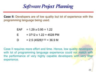Case II: Developers are of low quality but lot of experience with the
programming language being used.
EAF = 1.29 x 0.95 = 1.22
E = 3712 x 1.22 = 4528 PM
D = 2.5 (4528)0.32 = 36.9 M
Case II requires more effort and time. Hence, low quality developers
with lot of programming language experience could not match with
the performance of very highly capable developers with very litter
experience.
SoftwareProject Planning
23
 