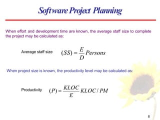 When effort and development time are known, the average staff size to complete
the project may be calculated as:
D
(SS) 
E
Persons
SoftwareProject Planning
Average staff size
When project size is known, the productivity level may be calculated as:
E
8
(P) 
KLOC
KLOC/ PM
Productivity
 