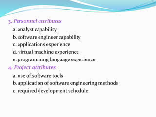 3. Personnel attributes
a. analyst capability
b. software engineer capability
c. applications experience
d. virtual machine experience
e. programming language experience
4. Project attributes
a. use of software tools
b. application of software engineering methods
c. required development schedule
 