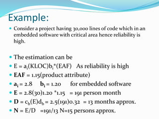 Example:
 Consider a project having 30,000 lines of code which in an
embedded software with critical area hence reliability is
high.
 The estimation can be
 E = ai(KLOC)bi*(EAF) As reliability is high
 EAF = 1.15(product attribute)
 ai = 2.8 bi = 1.20 for embedded software
 E = 2.8(30)1.20 *1.15 = 191 person month
 D = cb(E)db = 2.5(191)0.32 = 13 months approx.
 N = E/D =191/13 N=15 persons approx.
 