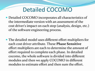 Detailed COCOMO
 Detailed COCOMO incorporates all characteristics of
the intermediate version with an assessment of the
cost driver's impact on each step (analysis, design, etc.)
of the software engineering process.
 The detailed model uses different effort multipliers for
each cost driver attribute. These Phase Sensitive
effort multipliers are each to determine the amount of
effort required to complete each phase. In detailed
cocomo, the whole software is divided into different
modules and then we apply COCOMO in different
modules to estimate effort and then sum the effort.
 
