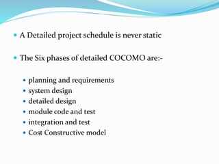  A Detailed project schedule is never static
 The Six phases of detailed COCOMO are:-
 planning and requirements
 system design
 detailed design
 module code and test
 integration and test
 Cost Constructive model
 