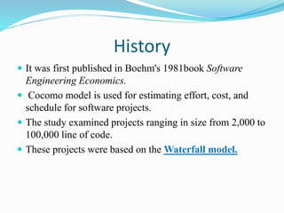 History
 It was first published in Boehm's 1981book Software
Engineering Economics.
 Cocomo model is used for estimating effort, cost, and
schedule for software projects.
 The study examined projects ranging in size from 2,000 to
100,000 line of code.
 These projects were based on the Waterfall model.
 