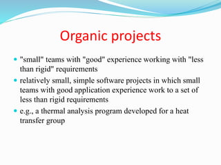Organic projects
 "small" teams with "good" experience working with "less
than rigid" requirements
 relatively small, simple software projects in which small
teams with good application experience work to a set of
less than rigid requirements
 e.g., a thermal analysis program developed for a heat
transfer group
 