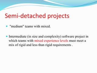 Semi-detached projects
 "medium" teams with mixed.
 Intermediate (in size and complexity) software project in
which teams with mixed experience levels must meet a
mix of rigid and less than rigid requirements .
 
