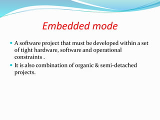 Embedded mode
 A software project that must be developed within a set
of tight hardware, software and operational
constraints .
 It is also combination of organic & semi-detached
projects.
 