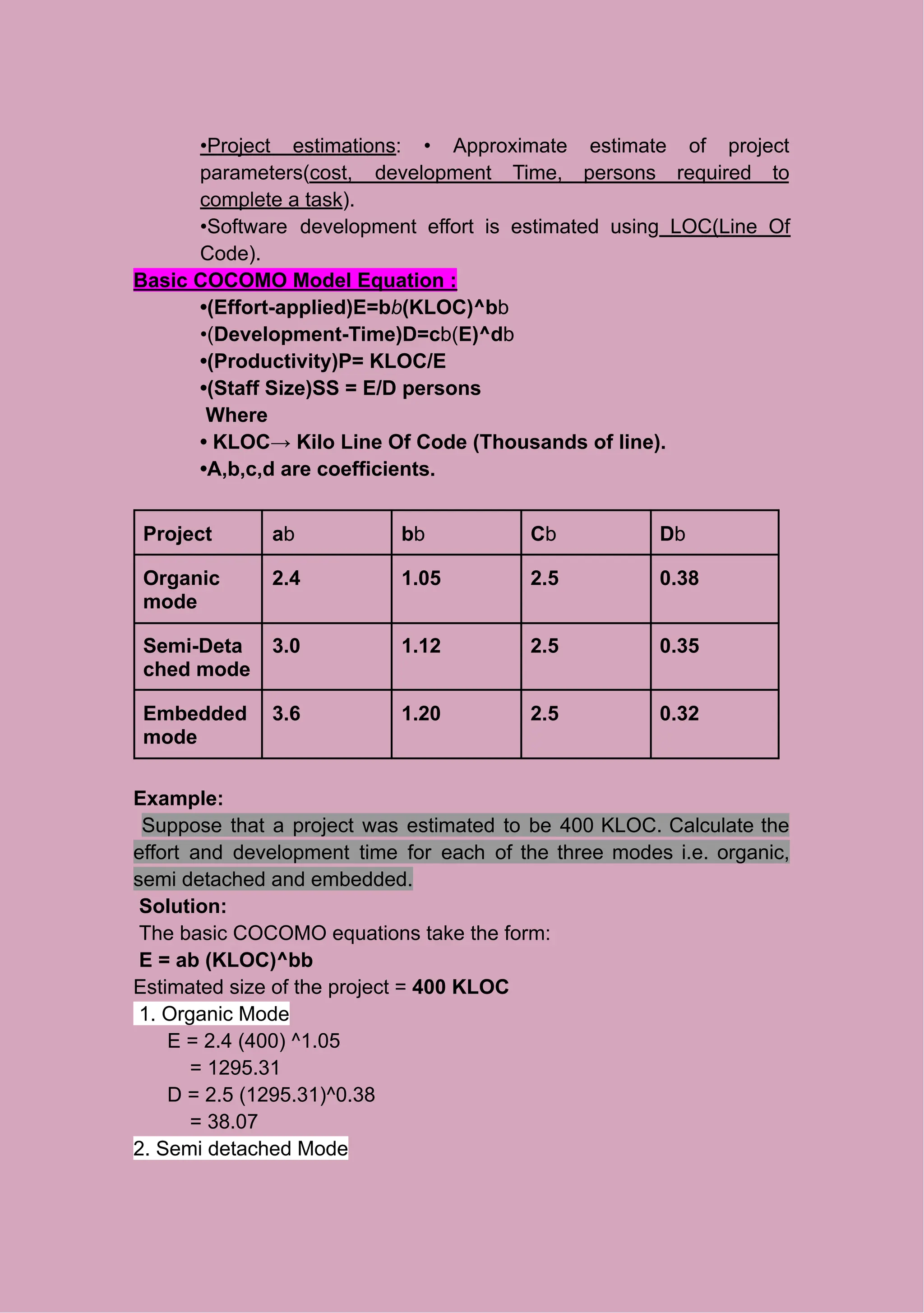 •Project estimations: • Approximate estimate of project
parameters(cost, development Time, persons required to
complete a task).
•Software development effort is estimated using LOC(Line Of
Code).
Basic COCOMO Model Equation :
•(Effort-applied)E=bb(KLOC)^bb
•(Development-Time)D=cb(E)^db
•(Productivity)P= KLOC/E
•(Staff Size)SS = E/D persons
Where
• KLOC→ Kilo Line Of Code (Thousands of line).
•A,b,c,d are coefficients.
Project ab bb Cb Db
Organic
mode
2.4 1.05 2.5 0.38
Semi-Deta
ched mode
3.0 1.12 2.5 0.35
Embedded
mode
3.6 1.20 2.5 0.32
Example:
Suppose that a project was estimated to be 400 KLOC. Calculate the
effort and development time for each of the three modes i.e. organic,
semi detached and embedded.
Solution:
The basic COCOMO equations take the form:
E = ab (KLOC)^bb
Estimated size of the project = 400 KLOC
1. Organic Mode
E = 2.4 (400) ^1.05
= 1295.31
D = 2.5 (1295.31)^0.38
= 38.07
2. Semi detached Mode
 