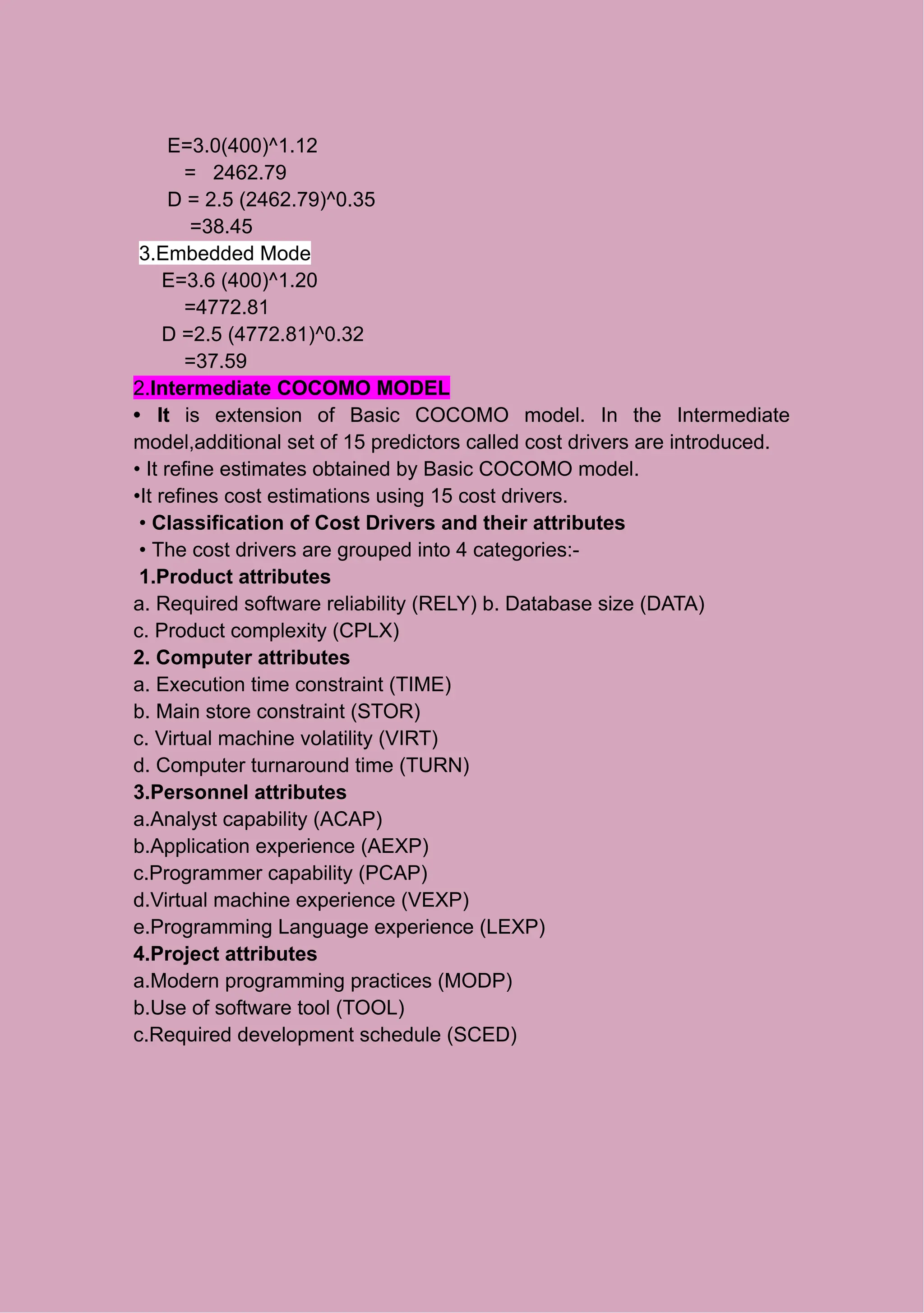 E=3.0(400)^1.12
= 2462.79
D = 2.5 (2462.79)^0.35
=38.45
3.Embedded Mode
E=3.6 (400)^1.20
=4772.81
D =2.5 (4772.81)^0.32
=37.59
2.Intermediate COCOMO MODEL
• It is extension of Basic COCOMO model. In the Intermediate
model,additional set of 15 predictors called cost drivers are introduced.
• It refine estimates obtained by Basic COCOMO model.
•It refines cost estimations using 15 cost drivers.
• Classification of Cost Drivers and their attributes
• The cost drivers are grouped into 4 categories:-
1.Product attributes
a. Required software reliability (RELY) b. Database size (DATA)
c. Product complexity (CPLX)
2. Computer attributes
a. Execution time constraint (TIME)
b. Main store constraint (STOR)
c. Virtual machine volatility (VIRT)
d. Computer turnaround time (TURN)
3.Personnel attributes
a.Analyst capability (ACAP)
b.Application experience (AEXP)
c.Programmer capability (PCAP)
d.Virtual machine experience (VEXP)
e.Programming Language experience (LEXP)
4.Project attributes
a.Modern programming practices (MODP)
b.Use of software tool (TOOL)
c.Required development schedule (SCED)
 
