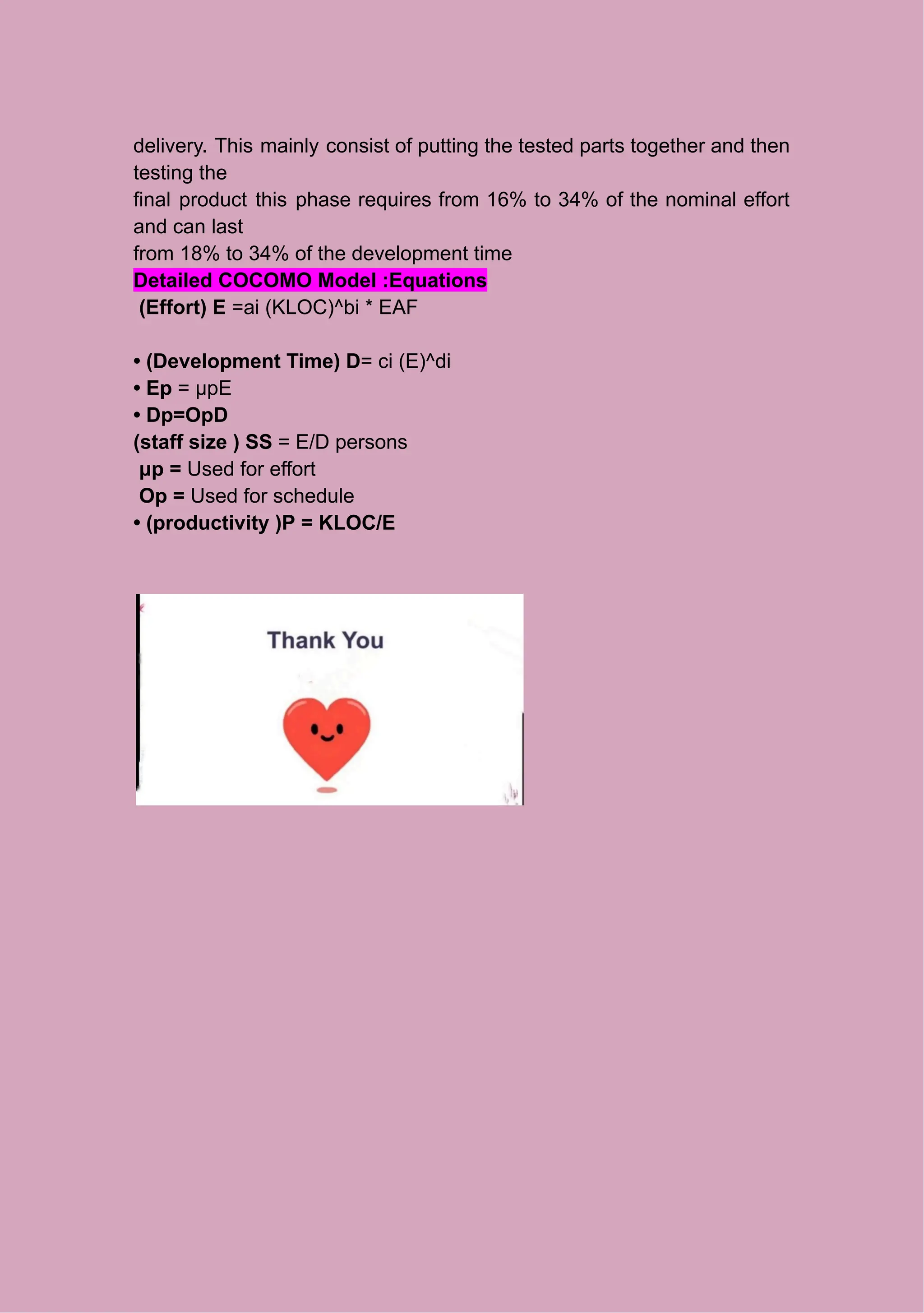 delivery. This mainly consist of putting the tested parts together and then
testing the
final product this phase requires from 16% to 34% of the nominal effort
and can last
from 18% to 34% of the development time
Detailed COCOMO Model :Equations
(Effort) E =ai (KLOC)^bi * EAF
• (Development Time) D= ci (E)^di
• Ep = μpE
• Dp=OpD
(staff size ) SS = E/D persons
μp = Used for effort
Op = Used for schedule
• (productivity )P = KLOC/E
 