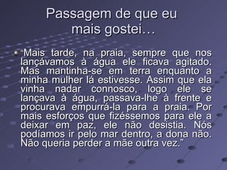 Passagem de que eu  mais gostei… “ Mais tarde, na praia, sempre que nos lançávamos à água ele ficava agitado. Mas mantinha-se em terra enquanto a minha mulher lá estivesse. Assim que ela vinha nadar connosco, logo ele se lançava à água, passava-lhe à frente e procurava empurrá-la para a praia. Por mais esforços que fizéssemos para ele a deixar em paz, ele não desistia. Nós podíamos ir pelo mar dentro, a dona não. Não queria perder a mãe outra vez.”  