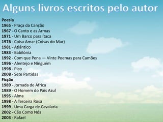 Poesia
1965 - Praça da Canção
1967 - O Canto e as Armas
1971 - Um Barco para Ítaca
1976 - Coisa Amar (Coisas do Mar)
1981 - Atlântico
1983 - Babilónia
1992 - Com que Pena — Vinte Poemas para Camões
1996 - Alentejo e Ninguém
1998 - Pico
2008 - Sete Partidas
Ficção
1989 - Jornada de África
1989 - O Homem do País Azul
1995 - Alma
1998 - A Terceira Rosa
1999 - Uma Carga de Cavalaria
2002 - Cão Como Nós
2003 - Rafael
 