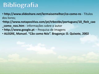 • http://www.slideshare.net/lermaisemelhor/co-como-ns - Títulos
dos livros;
•http://www.notapositiva.com/pt/trbestbs/portugues/10_fleit_cao
_como_nos.htm - informações sobre o autor
• http://www.google.pt – Pesquisa de Imagens
• ALEGRE, Manuel. “Cão como Nós”. Bragança: D. Quixote, 2002
 