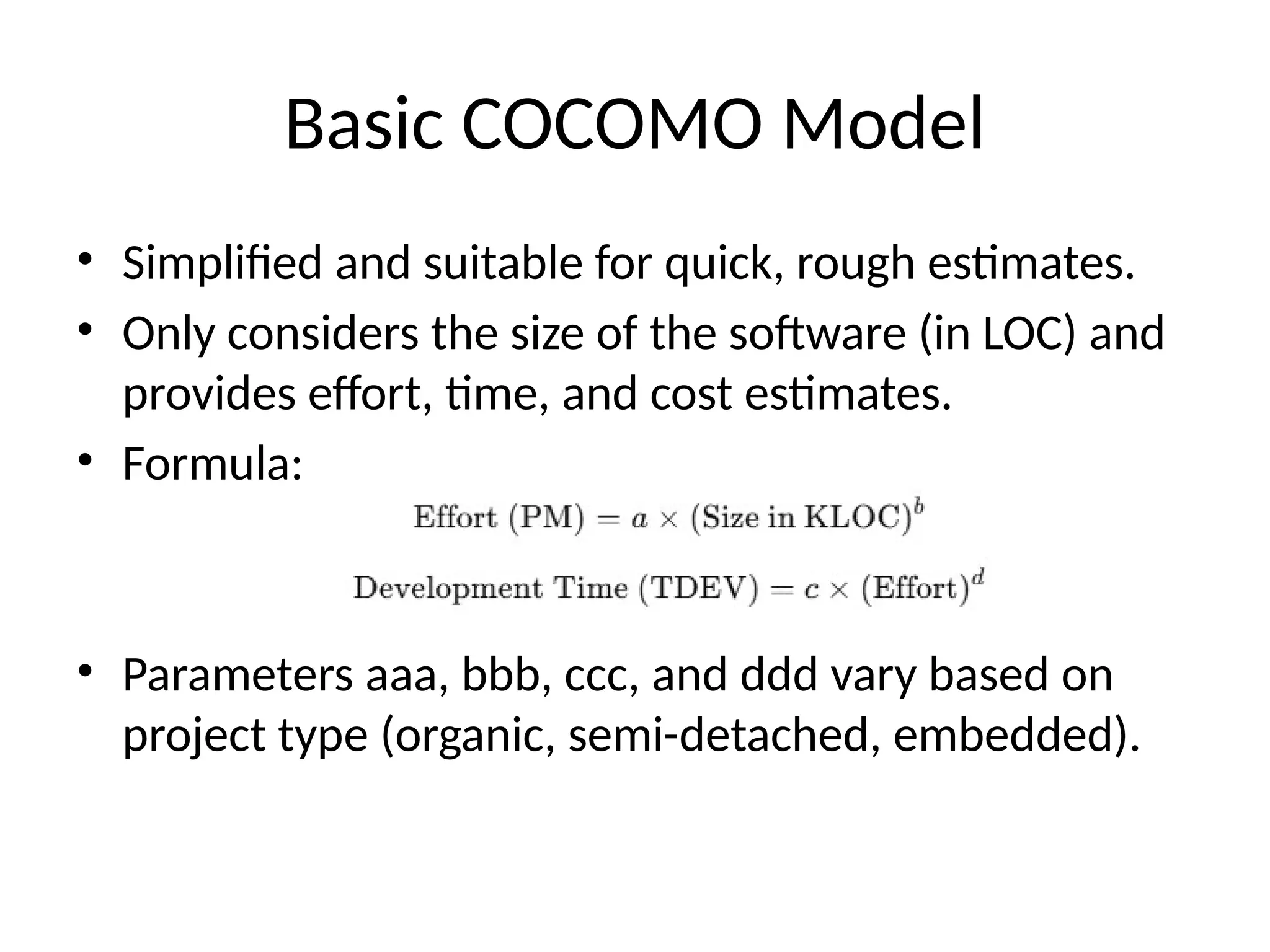 Basic COCOMO Model
• Simplified and suitable for quick, rough estimates.
• Only considers the size of the software (in LOC) and
provides effort, time, and cost estimates.
• Formula:
• Parameters aaa, bbb, ccc, and ddd vary based on
project type (organic, semi-detached, embedded).
 