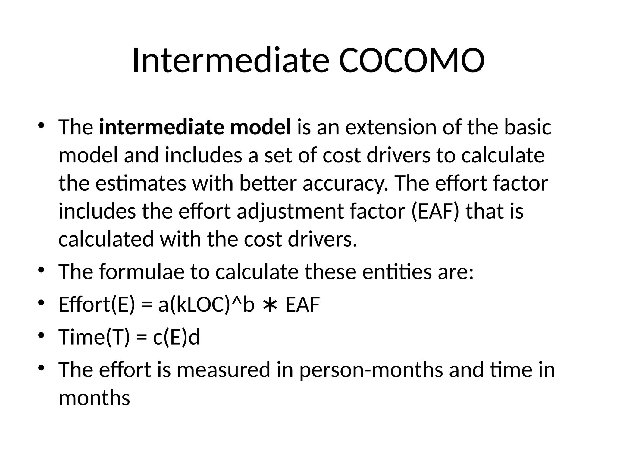 Intermediate COCOMO
• The intermediate model is an extension of the basic
model and includes a set of cost drivers to calculate
the estimates with better accuracy. The effort factor
includes the effort adjustment factor (EAF) that is
calculated with the cost drivers.
• The formulae to calculate these entities are:
• Effort(E) = a(kLOC)^b EAF
∗
• Time(T) = c(E)d
• The effort is measured in person-months and time in
months
 