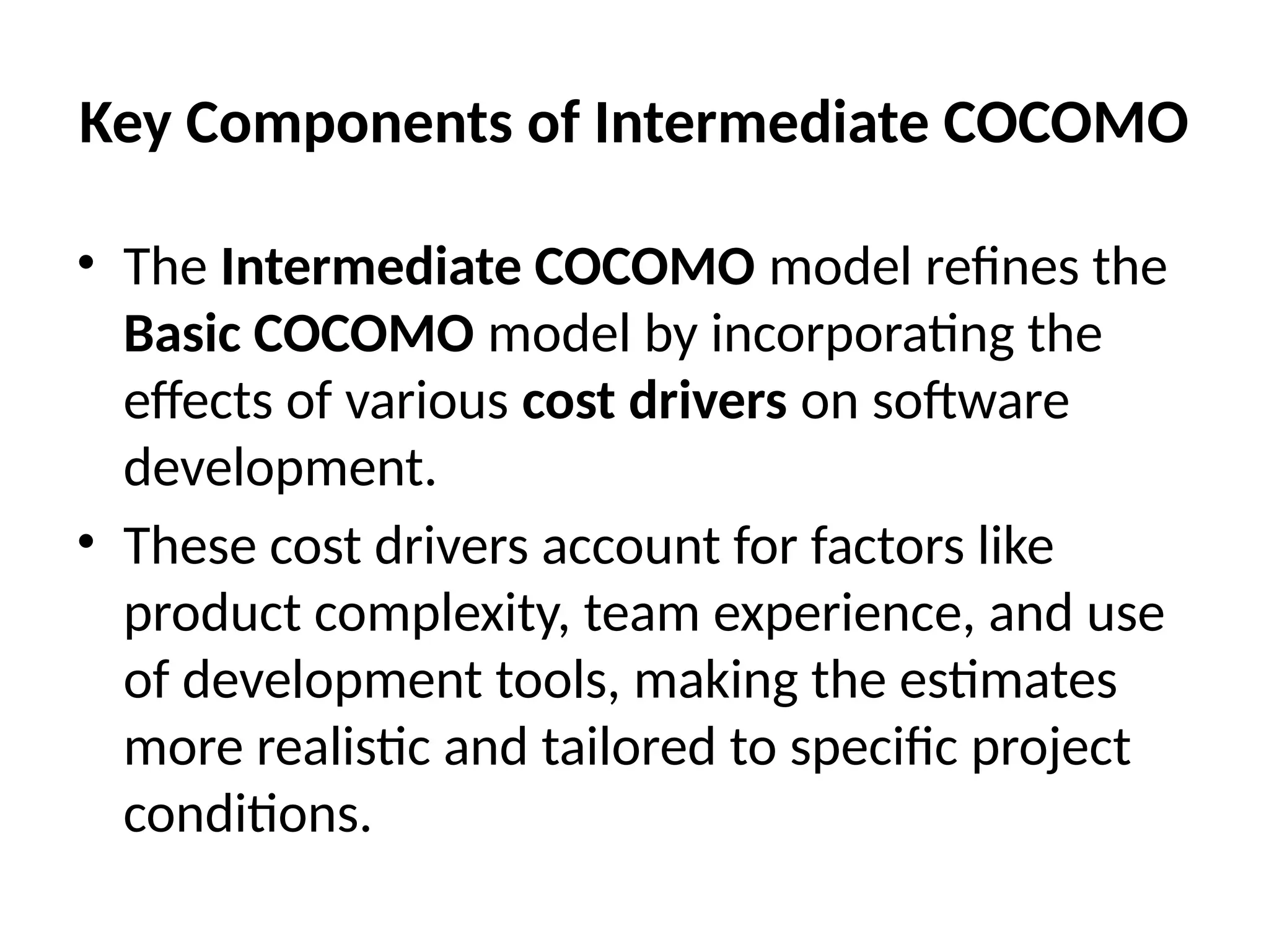 Key Components of Intermediate COCOMO
• The Intermediate COCOMO model refines the
Basic COCOMO model by incorporating the
effects of various cost drivers on software
development.
• These cost drivers account for factors like
product complexity, team experience, and use
of development tools, making the estimates
more realistic and tailored to specific project
conditions.
 