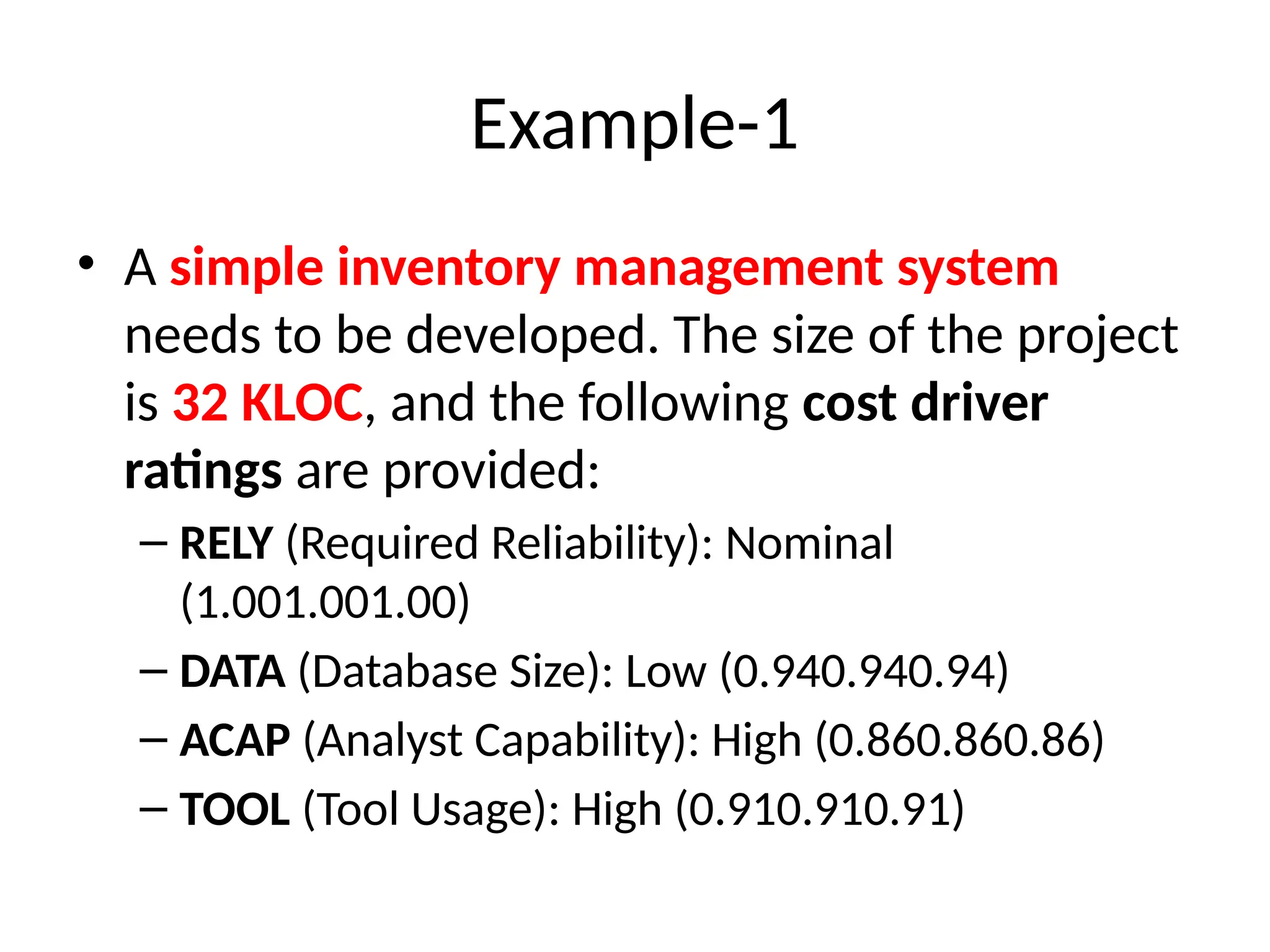 Example-1
• A simple inventory management system
needs to be developed. The size of the project
is 32 KLOC, and the following cost driver
ratings are provided:
– RELY (Required Reliability): Nominal
(1.001.001.00)
– DATA (Database Size): Low (0.940.940.94)
– ACAP (Analyst Capability): High (0.860.860.86)
– TOOL (Tool Usage): High (0.910.910.91)
 