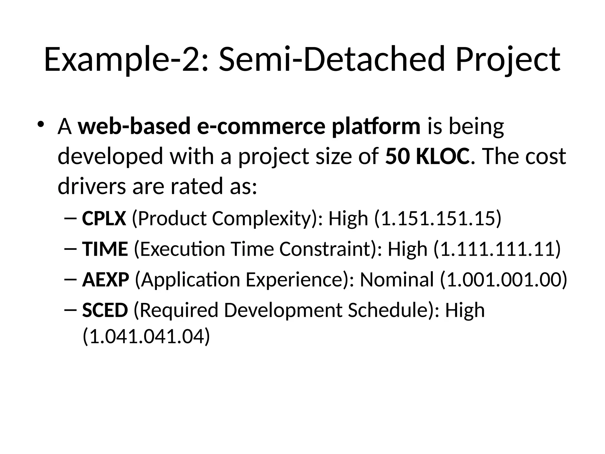 Example-2: Semi-Detached Project
• A web-based e-commerce platform is being
developed with a project size of 50 KLOC. The cost
drivers are rated as:
– CPLX (Product Complexity): High (1.151.151.15)
– TIME (Execution Time Constraint): High (1.111.111.11)
– AEXP (Application Experience): Nominal (1.001.001.00)
– SCED (Required Development Schedule): High
(1.041.041.04)
 