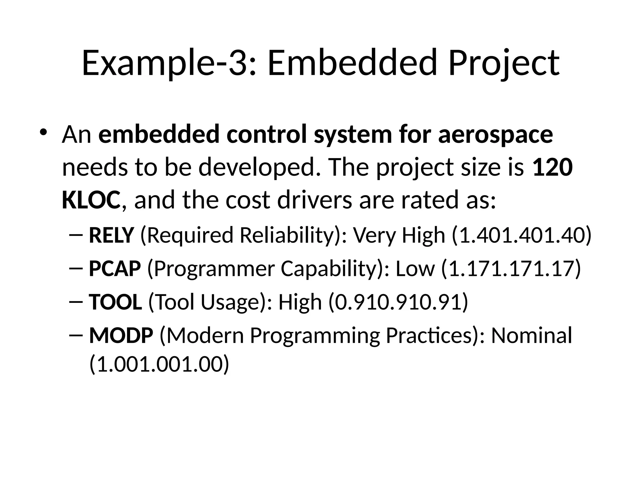 Example-3: Embedded Project
• An embedded control system for aerospace
needs to be developed. The project size is 120
KLOC, and the cost drivers are rated as:
– RELY (Required Reliability): Very High (1.401.401.40)
– PCAP (Programmer Capability): Low (1.171.171.17)
– TOOL (Tool Usage): High (0.910.910.91)
– MODP (Modern Programming Practices): Nominal
(1.001.001.00)
 