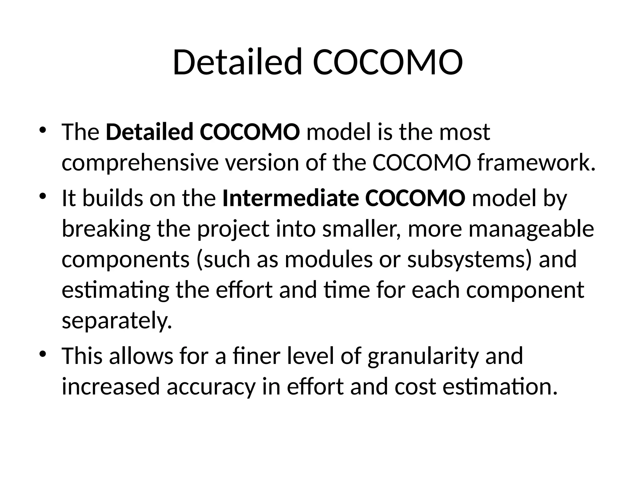 Detailed COCOMO
• The Detailed COCOMO model is the most
comprehensive version of the COCOMO framework.
• It builds on the Intermediate COCOMO model by
breaking the project into smaller, more manageable
components (such as modules or subsystems) and
estimating the effort and time for each component
separately.
• This allows for a finer level of granularity and
increased accuracy in effort and cost estimation.
 