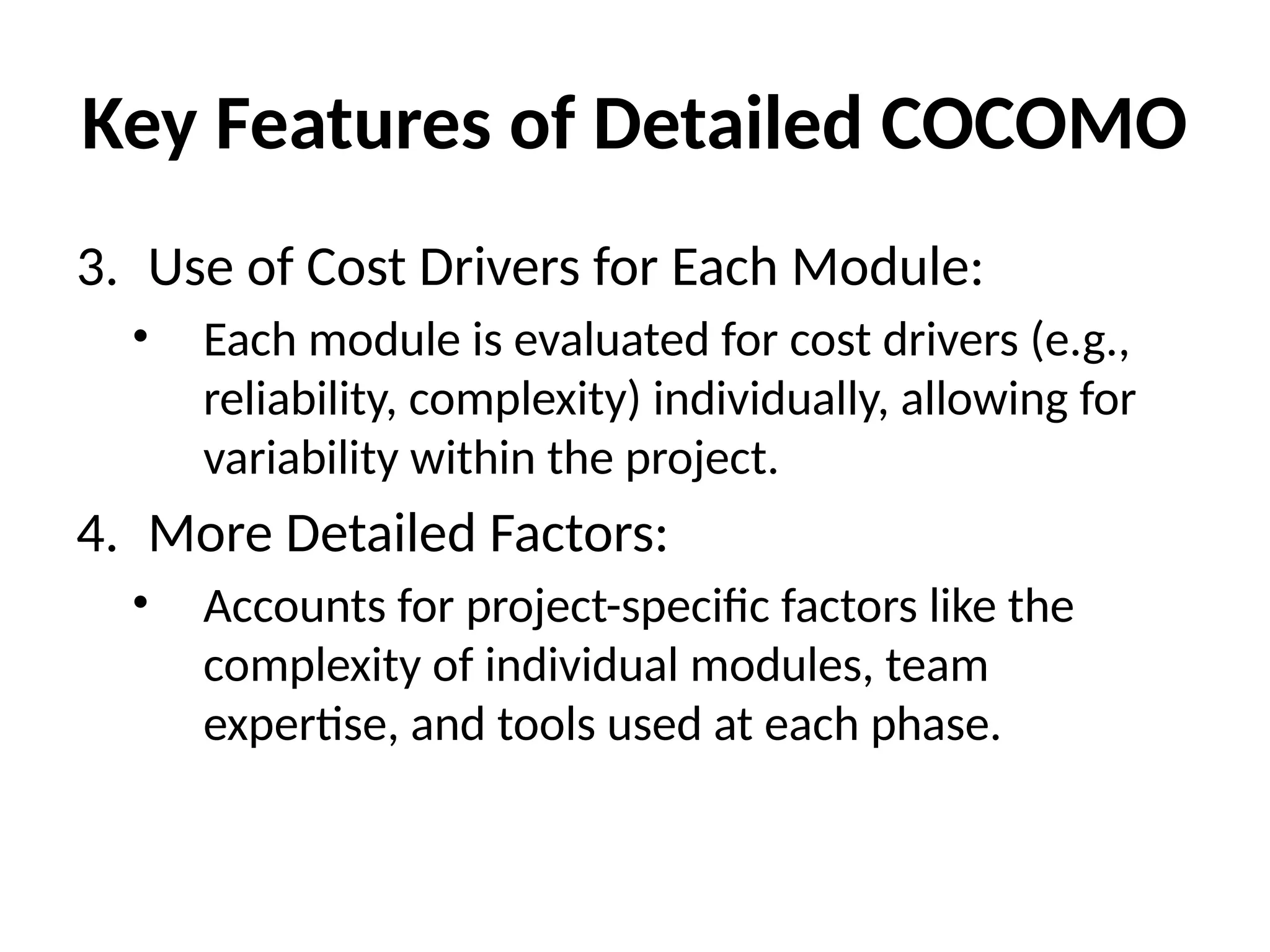Key Features of Detailed COCOMO
3. Use of Cost Drivers for Each Module:
• Each module is evaluated for cost drivers (e.g.,
reliability, complexity) individually, allowing for
variability within the project.
4. More Detailed Factors:
• Accounts for project-specific factors like the
complexity of individual modules, team
expertise, and tools used at each phase.
 