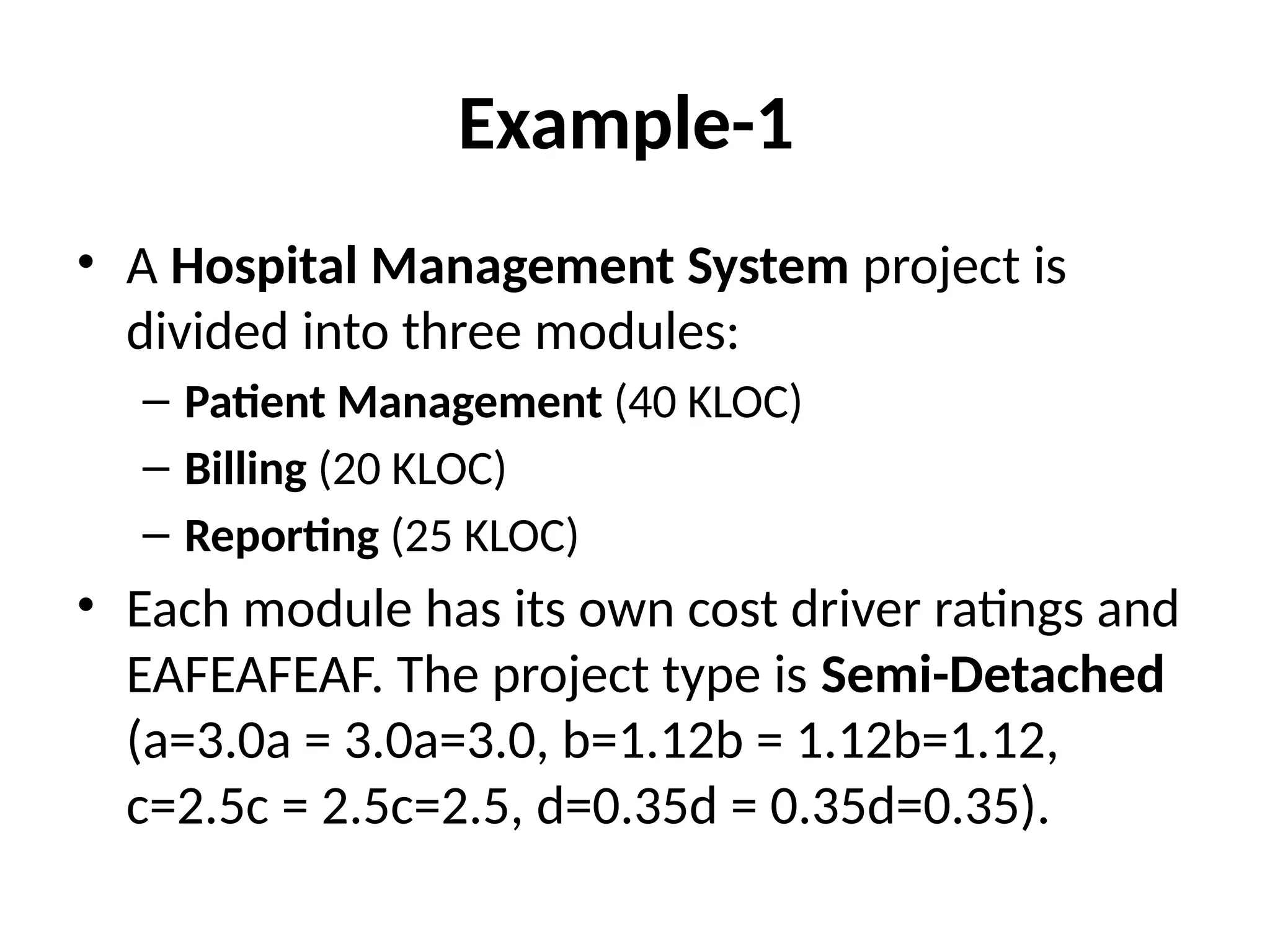 Example-1
• A Hospital Management System project is
divided into three modules:
– Patient Management (40 KLOC)
– Billing (20 KLOC)
– Reporting (25 KLOC)
• Each module has its own cost driver ratings and
EAFEAFEAF. The project type is Semi-Detached
(a=3.0a = 3.0a=3.0, b=1.12b = 1.12b=1.12,
c=2.5c = 2.5c=2.5, d=0.35d = 0.35d=0.35).
 