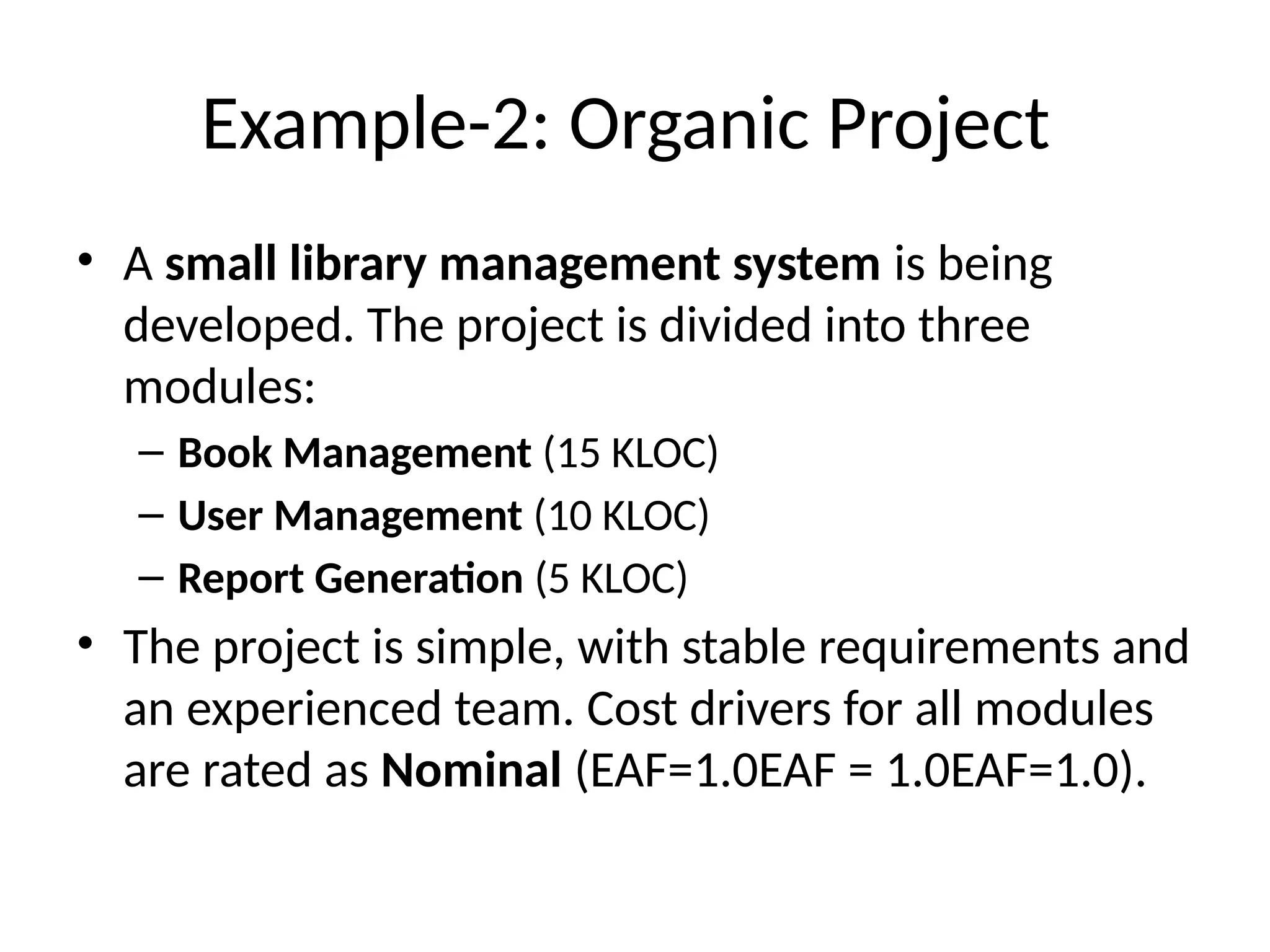 Example-2: Organic Project
• A small library management system is being
developed. The project is divided into three
modules:
– Book Management (15 KLOC)
– User Management (10 KLOC)
– Report Generation (5 KLOC)
• The project is simple, with stable requirements and
an experienced team. Cost drivers for all modules
are rated as Nominal (EAF=1.0EAF = 1.0EAF=1.0).
 
