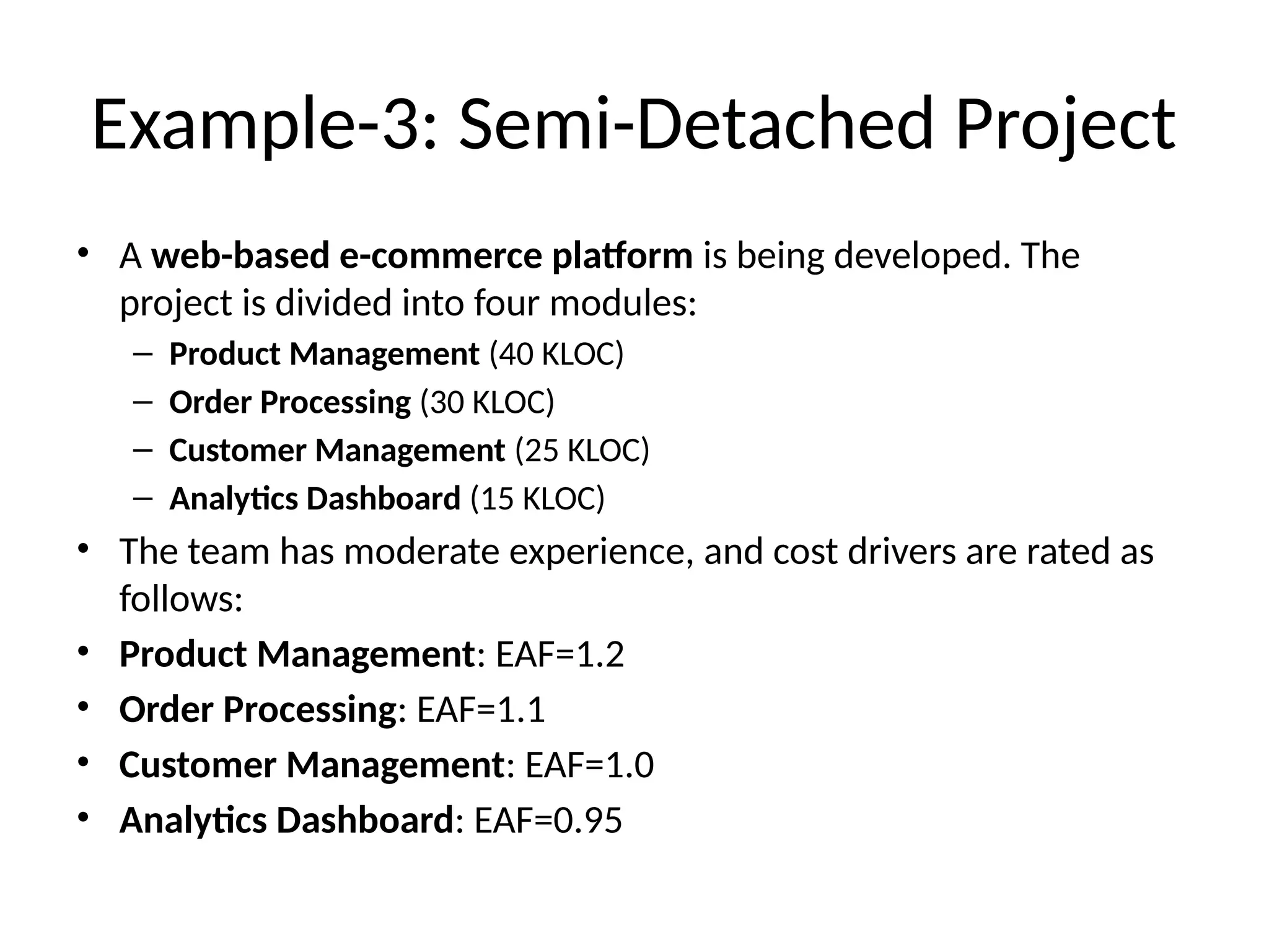 Example-3: Semi-Detached Project
• A web-based e-commerce platform is being developed. The
project is divided into four modules:
– Product Management (40 KLOC)
– Order Processing (30 KLOC)
– Customer Management (25 KLOC)
– Analytics Dashboard (15 KLOC)
• The team has moderate experience, and cost drivers are rated as
follows:
• Product Management: EAF=1.2
• Order Processing: EAF=1.1
• Customer Management: EAF=1.0
• Analytics Dashboard: EAF=0.95
 