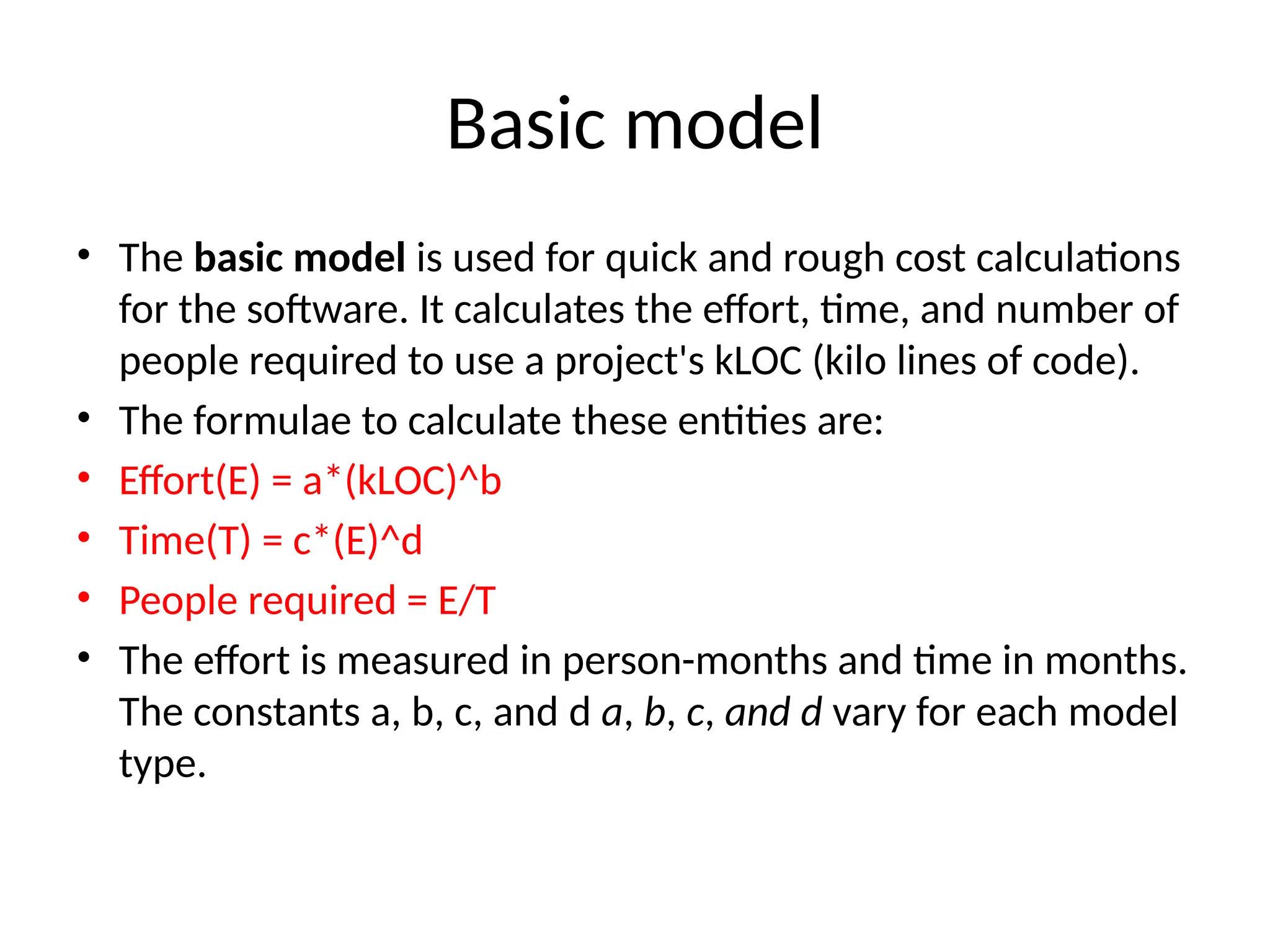 Basic model
• The basic model is used for quick and rough cost calculations
for the software. It calculates the effort, time, and number of
people required to use a project's kLOC (kilo lines of code).
• The formulae to calculate these entities are:
• Effort(E) = a*(kLOC)^b
• Time(T) = c*(E)^d
• People required = E/T​
• The effort is measured in person-months and time in months.
The constants a, b, c, and d a, b, c, and d vary for each model
type.
 