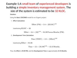 Example-1:A small team of experienced developers is
building a simple inventory management system. The
size of the system is estimated to be 32 KLOC.
 