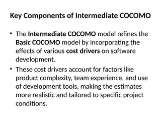 Key Components of Intermediate COCOMO
• The Intermediate COCOMO model refines the
Basic COCOMO model by incorporating the
effects of various cost drivers on software
development.
• These cost drivers account for factors like
product complexity, team experience, and use
of development tools, making the estimates
more realistic and tailored to specific project
conditions.
 