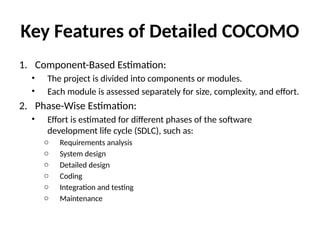Key Features of Detailed COCOMO
1. Component-Based Estimation:
• The project is divided into components or modules.
• Each module is assessed separately for size, complexity, and effort.
2. Phase-Wise Estimation:
• Effort is estimated for different phases of the software
development life cycle (SDLC), such as:
o Requirements analysis
o System design
o Detailed design
o Coding
o Integration and testing
o Maintenance
 