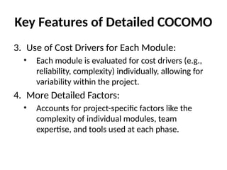 Key Features of Detailed COCOMO
3. Use of Cost Drivers for Each Module:
• Each module is evaluated for cost drivers (e.g.,
reliability, complexity) individually, allowing for
variability within the project.
4. More Detailed Factors:
• Accounts for project-specific factors like the
complexity of individual modules, team
expertise, and tools used at each phase.
 