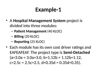 Example-1
• A Hospital Management System project is
divided into three modules:
– Patient Management (40 KLOC)
– Billing (20 KLOC)
– Reporting (25 KLOC)
• Each module has its own cost driver ratings and
EAFEAFEAF. The project type is Semi-Detached
(a=3.0a = 3.0a=3.0, b=1.12b = 1.12b=1.12,
c=2.5c = 2.5c=2.5, d=0.35d = 0.35d=0.35).
 